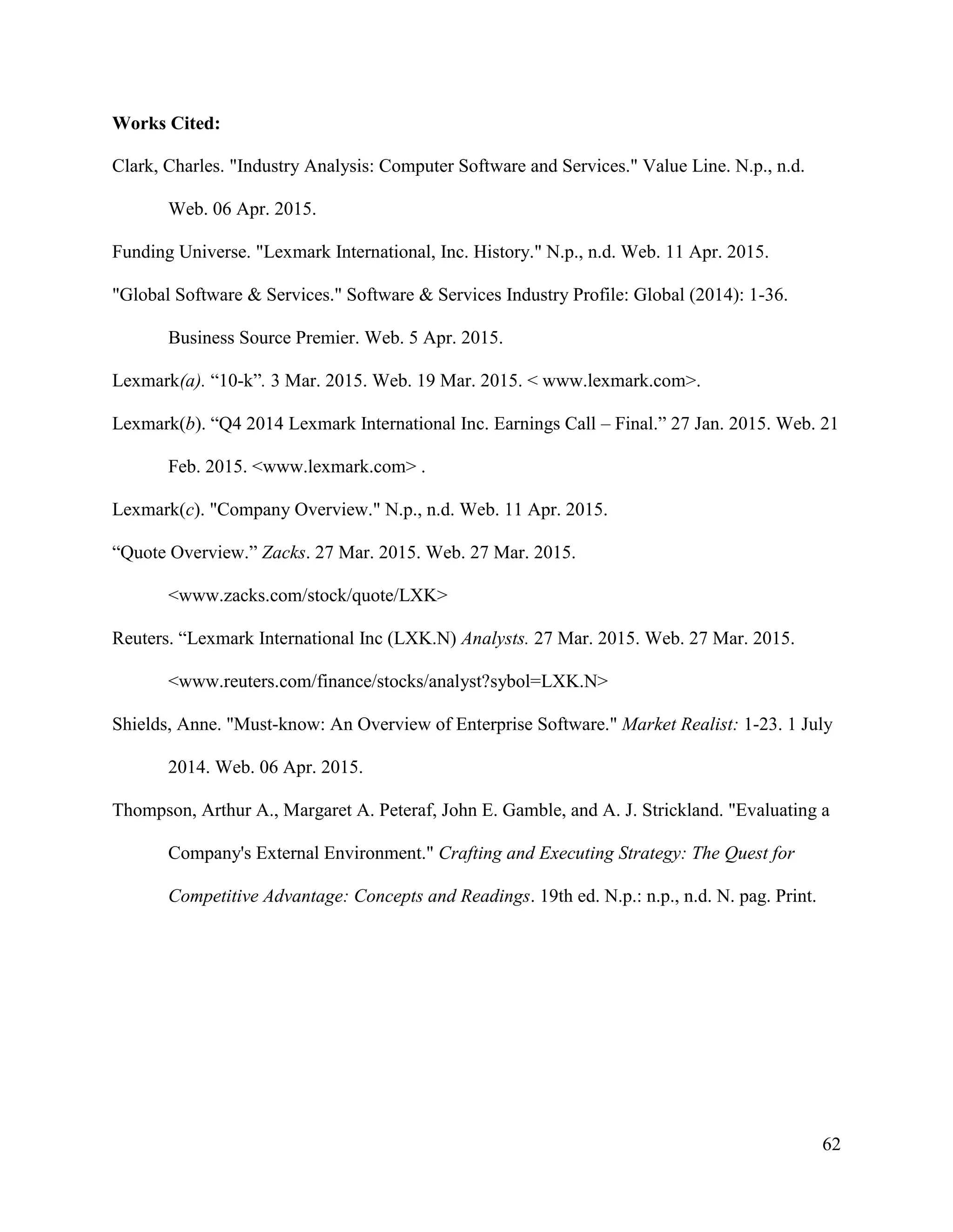 62
Works Cited:
Clark, Charles. "Industry Analysis: Computer Software and Services." Value Line. N.p., n.d.
Web. 06 Apr. 2015.
Funding Universe. "Lexmark International, Inc. History." N.p., n.d. Web. 11 Apr. 2015.
"Global Software & Services." Software & Services Industry Profile: Global (2014): 1-36.
Business Source Premier. Web. 5 Apr. 2015.
Lexmark(a). “10-k”. 3 Mar. 2015. Web. 19 Mar. 2015. < www.lexmark.com>.
Lexmark(b). “Q4 2014 Lexmark International Inc. Earnings Call – Final.” 27 Jan. 2015. Web. 21
Feb. 2015. <www.lexmark.com> .
Lexmark(c). "Company Overview." N.p., n.d. Web. 11 Apr. 2015.
“Quote Overview.” Zacks. 27 Mar. 2015. Web. 27 Mar. 2015.
<www.zacks.com/stock/quote/LXK>
Reuters. “Lexmark International Inc (LXK.N) Analysts. 27 Mar. 2015. Web. 27 Mar. 2015.
<www.reuters.com/finance/stocks/analyst?sybol=LXK.N>
Shields, Anne. "Must-know: An Overview of Enterprise Software." Market Realist: 1-23. 1 July
2014. Web. 06 Apr. 2015.
Thompson, Arthur A., Margaret A. Peteraf, John E. Gamble, and A. J. Strickland. "Evaluating a
Company's External Environment." Crafting and Executing Strategy: The Quest for
Competitive Advantage: Concepts and Readings. 19th ed. N.p.: n.p., n.d. N. pag. Print.
 