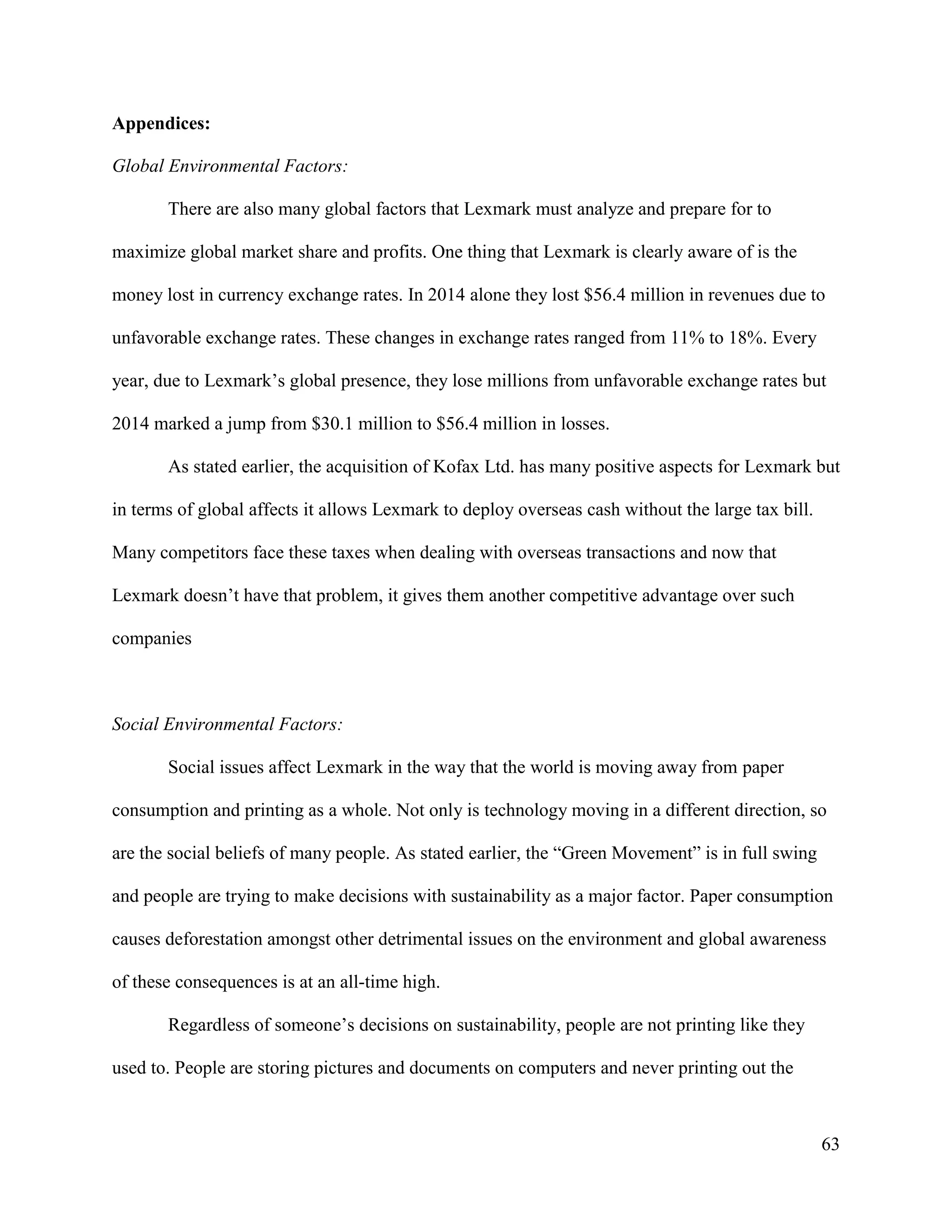 63
Appendices:
Global Environmental Factors:
There are also many global factors that Lexmark must analyze and prepare for to
maximize global market share and profits. One thing that Lexmark is clearly aware of is the
money lost in currency exchange rates. In 2014 alone they lost $56.4 million in revenues due to
unfavorable exchange rates. These changes in exchange rates ranged from 11% to 18%. Every
year, due to Lexmark’s global presence, they lose millions from unfavorable exchange rates but
2014 marked a jump from $30.1 million to $56.4 million in losses.
As stated earlier, the acquisition of Kofax Ltd. has many positive aspects for Lexmark but
in terms of global affects it allows Lexmark to deploy overseas cash without the large tax bill.
Many competitors face these taxes when dealing with overseas transactions and now that
Lexmark doesn’t have that problem, it gives them another competitive advantage over such
companies
Social Environmental Factors:
Social issues affect Lexmark in the way that the world is moving away from paper
consumption and printing as a whole. Not only is technology moving in a different direction, so
are the social beliefs of many people. As stated earlier, the “Green Movement” is in full swing
and people are trying to make decisions with sustainability as a major factor. Paper consumption
causes deforestation amongst other detrimental issues on the environment and global awareness
of these consequences is at an all-time high.
Regardless of someone’s decisions on sustainability, people are not printing like they
used to. People are storing pictures and documents on computers and never printing out the
 