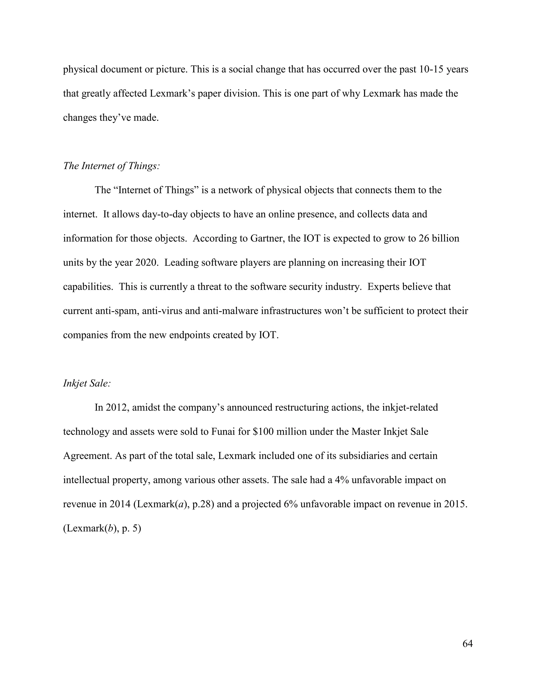 64
physical document or picture. This is a social change that has occurred over the past 10-15 years
that greatly affected Lexmark’s paper division. This is one part of why Lexmark has made the
changes they’ve made.
The Internet of Things:
The “Internet of Things” is a network of physical objects that connects them to the
internet. It allows day-to-day objects to have an online presence, and collects data and
information for those objects. According to Gartner, the IOT is expected to grow to 26 billion
units by the year 2020. Leading software players are planning on increasing their IOT
capabilities. This is currently a threat to the software security industry. Experts believe that
current anti-spam, anti-virus and anti-malware infrastructures won’t be sufficient to protect their
companies from the new endpoints created by IOT.
Inkjet Sale:
In 2012, amidst the company’s announced restructuring actions, the inkjet-related
technology and assets were sold to Funai for $100 million under the Master Inkjet Sale
Agreement. As part of the total sale, Lexmark included one of its subsidiaries and certain
intellectual property, among various other assets. The sale had a 4% unfavorable impact on
revenue in 2014 (Lexmark(a), p.28) and a projected 6% unfavorable impact on revenue in 2015.
(Lexmark(b), p. 5)
 