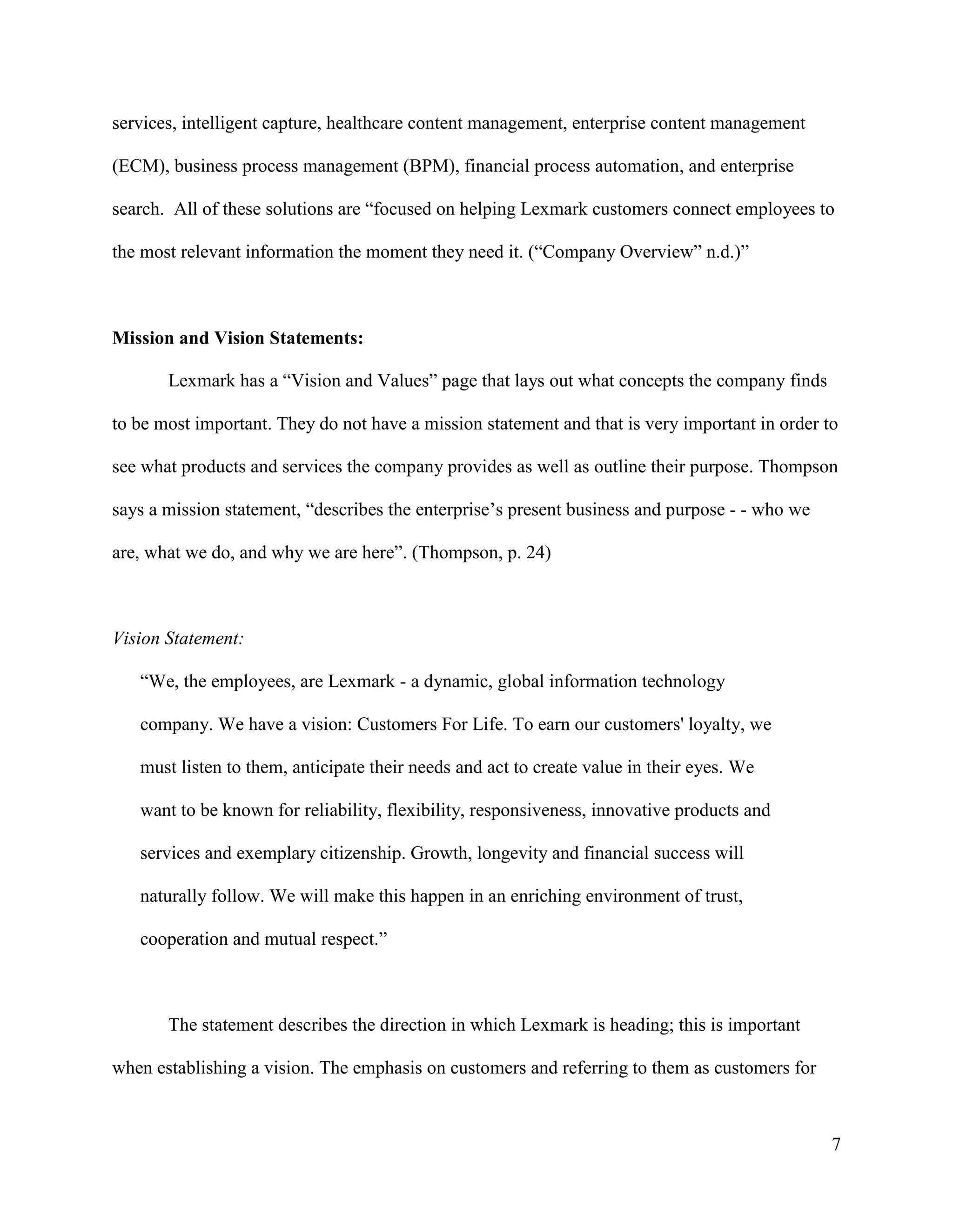 7
services, intelligent capture, healthcare content management, enterprise content management
(ECM), business process management (BPM), financial process automation, and enterprise
search. All of these solutions are “focused on helping Lexmark customers connect employees to
the most relevant information the moment they need it. (“Company Overview” n.d.)”
Mission and Vision Statements:
Lexmark has a “Vision and Values” page that lays out what concepts the company finds
to be most important. They do not have a mission statement and that is very important in order to
see what products and services the company provides as well as outline their purpose. Thompson
says a mission statement, “describes the enterprise’s present business and purpose - - who we
are, what we do, and why we are here”. (Thompson, p. 24)
Vision Statement:
“We, the employees, are Lexmark - a dynamic, global information technology
company. We have a vision: Customers For Life. To earn our customers' loyalty, we
must listen to them, anticipate their needs and act to create value in their eyes. We
want to be known for reliability, flexibility, responsiveness, innovative products and
services and exemplary citizenship. Growth, longevity and financial success will
naturally follow. We will make this happen in an enriching environment of trust,
cooperation and mutual respect.”
The statement describes the direction in which Lexmark is heading; this is important
when establishing a vision. The emphasis on customers and referring to them as customers for
 