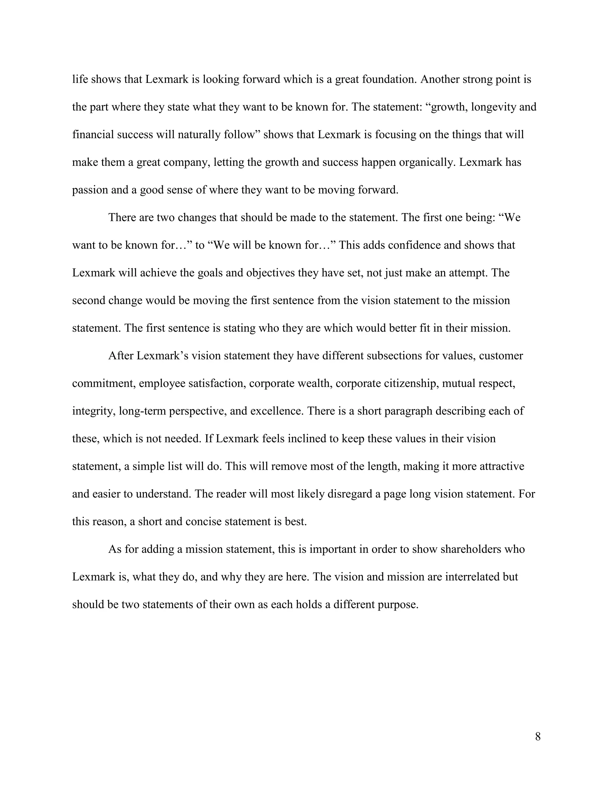 8
life shows that Lexmark is looking forward which is a great foundation. Another strong point is
the part where they state what they want to be known for. The statement: “growth, longevity and
financial success will naturally follow” shows that Lexmark is focusing on the things that will
make them a great company, letting the growth and success happen organically. Lexmark has
passion and a good sense of where they want to be moving forward.
There are two changes that should be made to the statement. The first one being: “We
want to be known for…” to “We will be known for…” This adds confidence and shows that
Lexmark will achieve the goals and objectives they have set, not just make an attempt. The
second change would be moving the first sentence from the vision statement to the mission
statement. The first sentence is stating who they are which would better fit in their mission.
After Lexmark’s vision statement they have different subsections for values, customer
commitment, employee satisfaction, corporate wealth, corporate citizenship, mutual respect,
integrity, long-term perspective, and excellence. There is a short paragraph describing each of
these, which is not needed. If Lexmark feels inclined to keep these values in their vision
statement, a simple list will do. This will remove most of the length, making it more attractive
and easier to understand. The reader will most likely disregard a page long vision statement. For
this reason, a short and concise statement is best.
As for adding a mission statement, this is important in order to show shareholders who
Lexmark is, what they do, and why they are here. The vision and mission are interrelated but
should be two statements of their own as each holds a different purpose.
 