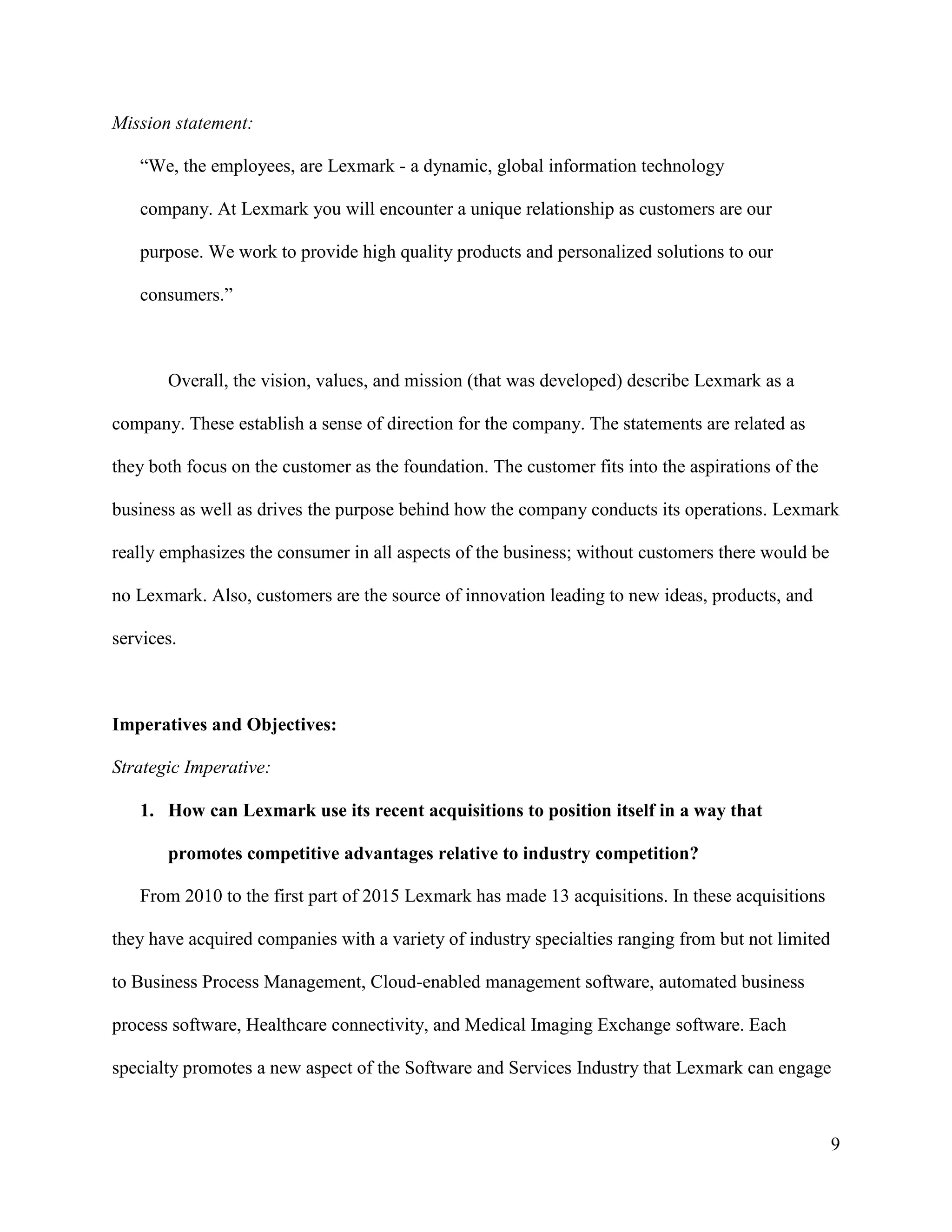 9
Mission statement:
“We, the employees, are Lexmark - a dynamic, global information technology
company. At Lexmark you will encounter a unique relationship as customers are our
purpose. We work to provide high quality products and personalized solutions to our
consumers.”
Overall, the vision, values, and mission (that was developed) describe Lexmark as a
company. These establish a sense of direction for the company. The statements are related as
they both focus on the customer as the foundation. The customer fits into the aspirations of the
business as well as drives the purpose behind how the company conducts its operations. Lexmark
really emphasizes the consumer in all aspects of the business; without customers there would be
no Lexmark. Also, customers are the source of innovation leading to new ideas, products, and
services.
Imperatives and Objectives:
Strategic Imperative:
1. How can Lexmark use its recent acquisitions to position itself in a way that
promotes competitive advantages relative to industry competition?
From 2010 to the first part of 2015 Lexmark has made 13 acquisitions. In these acquisitions
they have acquired companies with a variety of industry specialties ranging from but not limited
to Business Process Management, Cloud-enabled management software, automated business
process software, Healthcare connectivity, and Medical Imaging Exchange software. Each
specialty promotes a new aspect of the Software and Services Industry that Lexmark can engage
 
