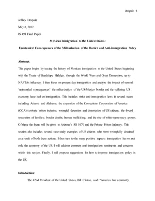 Despain 1
Jeffrey Despain
May 8, 2012
IS 491 Final Paper
Mexican Immigration to the United States:
Unintended Consequences of the Militarization of the Border and Anti-immigration Policy
Abstract:
This paper begins by tracing the history of Mexican immigration to the United States beginning
with the Treaty of Guadalupe Hidalgo, through the World Wars and Great Depression, up to
NAFTAs influence. I then focus on present day immigration and analyze the impact of several
‘unintended consequences’ the militarization of the US/Mexico border and the suffering US
economy have had on immigration. This includes strict anti-immigration laws in several states
including Arizona and Alabama; the expansion of the Corrections Corporation of America
(CCA)’s private prison industry; wrongful detention and deportation of US citizens, the forced
separation of families; border deaths; human trafficking; and the rise of white-supremacy groups.
Of these the focus will be given to Arizona’s SB 1070 and the Private Prison Industry. This
section also includes several case study examples of US citizens who were wrongfully detained
as a result of both these actions. I then turn to the many positive impacts immigration has on not
only the economy of the US. I will address common anti-immigration sentiments and concerns
within this section. Finally, I will propose suggestions for how to improve immigration policy in
the US.
Introduction:
The 42nd President of the United States, Bill Clinton, said: “America has constantly
 