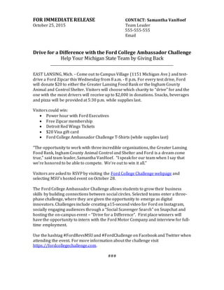 FOR IMMEDIATE RELEASE CONTACT: Samantha VanHoef
October 25, 2015 Team Leader
555-555-555
Email
Drive for a Difference with the Ford College Ambassador Challenge
Help Your Michigan State Team by Giving Back
___________________________________________________________________________
EAST LANSING, Mich. - Come out to Campus Village (1151 Michigan Ave.) and test-
drive a Ford Zipcar this Wednesday from 8 a.m. - 8 p.m. For every test drive, Ford
will donate $20 to either the Greater Lansing Food Bank or the Ingham County
Animal and Control Shelter. Visitors will choose which charity to “drive” for and the
one with the most drivers will receive up to $2,000 in donations. Snacks, beverages
and pizza will be provided at 5:30 p.m. while supplies last.
Visitors could win:
 Power hour with Ford Executives
 Free Zipcar membership
 Detroit Red Wings Tickets
 $20 Visa gift card
 Ford College Ambassador Challenge T-Shirts (while supplies last)
“The opportunity to work with three incredible organizations, the Greater Lansing
Food Bank, Ingham County Animal Control and Shelter and Ford is a dream come
true,” said team leader, Samantha VanHoef. “I speak for our team when I say that
we’re honored to be able to compete. We’re out to win it all.”
Visitors are asked to RSVP by visiting the Ford College Challenge webpage and
selecting MSU’s hosted event on October 28.
The Ford College Ambassador Challenge allows students to grow their business
skills by building connections between social circles. Selected teams enter a three-
phase challenge, where they are given the opportunity to emerge as digital
innovators. Challenges include creating a15-second video for Ford on Instagram,
socially engaging audiences through a “Social Scavenger Search” on Snapchat and
hosting the on-campus event – “Drive for a Difference”. First place winners will
have the opportunity to intern with the Ford Motor Company and interview for full-
time employment.
Use the hashtag #FordRevsMSU and #FordChallenge on Facebook and Twitter when
attending the event. For more information about the challenge visit
https://fordcollegechallenge.com.
###
 