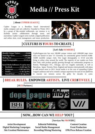 | About CYPHER LEAGUE |
| Let’s Talk NUMBERS |
| OUR Partners |
| Services We PROVIDE |
Artist Development
Digital Marketing Campaigns
Site Creation/Maintenance Recording/Mixing/Mastering
Social Media Management
Editorial Publishing Content Creation
EPK/Press Release Creation
Event Production
| Culture IS YOURS TO CREATE. |
| BREAK RULES. EMPOWER ARTISTS. Live Cre8tively. |
| NOW...HOW CAN WE HELP YOU? |
Media // Press Kit
Cypher League is a Brooklyn based international
media company and arts collective. Founded in Winter 2012
by a group of like-minded millennials, our mission is to
facilitate artistic collaboration through music and
journalism. Cypher League’s arms include a digital publication
and online store, event management, and music production.
Cypherleague.com has over 100,000 unique visitors and 1,000,000 page views
since our launch in June ‘13. Currently, we consistently garner between 8,000-
10,000 monthly unique visits. Our target demographic is 18-24 year-olds
living in urban cities around the world. The majority of our readers are from
New York, with pockets quickly growing through our ambassador programs in
Boston, Washington D.C., Chicago, and Los Angeles nationally, as well as
Barcelona, Japan, Toronto, Paris, England and Jamaica internationally with plans
to add several more in 2015. Social media is at the core of expanding Cypher
League’s audience and we’ve created a unique experience for each of our platforms
to execute our mission across the globe for decades to come.
Monthly Unique Visitors..........+20,000
Total Page Views.................+1,000,000
Mailing List.............................+17,000
Target Demographic..............18-24 y/o
Social Media Followers (% up by mos):
•	 Facebook................+6.4K (up 3%)
•	 Instagram............+2.8K (up 22%)
•	 Twitter...................+1.5K (up 8%)
•	 SoundCloud........+1.5K (up 22%)
 