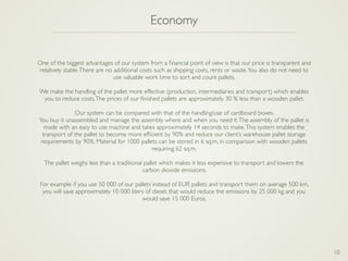 10
Economy
One of the biggest advantages of our system from a ﬁnancial point of view is that our price is transparent and
relatively stable.There are no additional costs such as shipping costs, rents or waste.You also do not need to
use valuable work time to sort and count pallets.
We make the handling of the pallet more effective (production, intermediaries and transport) which enables
you to reduce costs.The prices of our ﬁnished pallets are approximately 30 % less than a wooden pallet.
Our system can be compared with that of the handling/use of cardboard boxes.
You buy it unassembled and manage the assembly where and when you need it.The assembly of the pallet is
made with an easy to use machine and takes approximately 14 seconds to make.This system enables the
transport of the pallet to become more efﬁcient by 90% and reduce our client’s warehouse pallet storage
requirements by 90%. Material for 1000 pallets can be stored in 6 sq.m, in comparison with wooden pallets
requiring 62 sq.m.
The pallet weighs less than a traditional pallet which makes it less expensive to transport and lowers the
carbon dioxide emissions.
For example if you use 50 000 of our pallets instead of EUR pallets and transport them on average 500 km,
you will save approximately 10 000 liters of diesel, that would reduce the emissions by 25 000 kg and you
would save 15 000 Euros.
 