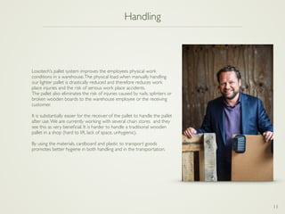 11
Handling
Losotech’s pallet system improves the employees physical work
conditions in a warehouse.The physical load when manually handling
our lighter pallet is drastically reduced and therefore reduces work
place injuries and the risk of serious work place accidents.
The pallet also eliminates the risk of injuries caused by nails, splinters or
broken wooden boards to the warehouse employee or the receiving
customer.
It is substantially easier for the receiver of the pallet to handle the pallet
after use.We are currently working with several chain stores and they
see this as very beneﬁcial. It is harder to handle a traditional wooden
pallet in a shop (hard to lift, lack of space, unhygienic).
By using the materials, cardboard and plastic to transport goods
promotes better hygiene in both handling and in the transportation.
 