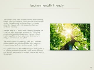 12
Environmentally Friendly
The Losotech pallet is the cleanest and most environmentally
friendly solution currently on the market. Our system involves
sending the pallet to the receiver and then the receiver
dismantles the used pallet and recycles the plastic and
cardboard separately.
We have made an LCA with Borås University in Sweden that
shows our pallet system only generates 1/8 (12%) of the
emissions that a traditional pallet does in a return ﬂow.A
traditional pallet in a return system uses 8,5 times more
energy in comparison to our system.
The weight difference between our pallet and a traditional
wooden pallet is approximately 23 kilos which makes the
transport cleaner and more environmentally friendly.
Our system takes away the need to transport empty pallets by
90 % which generates considerable carbon dioxide emissions.
Our products are made out of recycled materials and are 100
% recyclable.
 