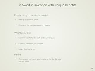 A Swedish invention with unique beneﬁts
13
• Free up warehouse space.
• Eliminates the transport of empty pallets.
Manufacturing on location as needed
• Easier to handle for the staff at the warehouse.
• Easier to handle for the receiver.
• Lower freight charges.
Weights only 2 kg
• Choose your thickness, seize, quality of the disc for your
current needs.
Flexible
 