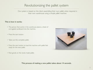 3
Revolutionizing the pallet system
• The person that works in the warehouse places a sheet of
corrugated cardboard into the machine.
• Press the start button.
• Takes out the complete pallet.
• Press the start button to load the machine with pallet feet
ready for the next pallet.
• Pack goods on the newly made pallet.
Our system is based on the client assembling their own pallet when required in
their own warehouse using a simple pallet machine.
This is how it works:
This process of making a new pallet takes about 14 seconds.
 