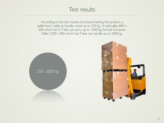9
Test results
According to the test results of pressure testing the product, a  
pallet foot is able to handle a load up to 250 kg. A half pallet, 800 x 
600 which has 5-7 feet can carry up to 1500 kg. Format European 
Pallet 1200 x 800 which has 9 feet can handle up to 2000 kg.
250- 2000 kg
 
