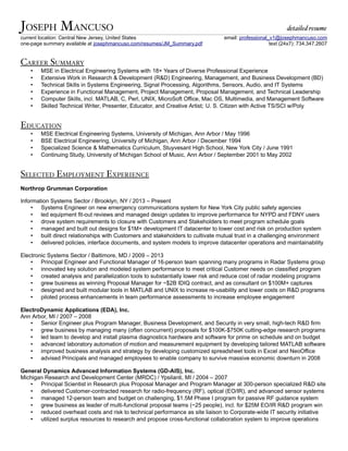 JOSEPH MANCUSO detailed resume
current location: Central New Jersey, United States email: professional_v1@josephmancuso.com
one-page summary available at josephmancuso.com/resumes/JM_Summary.pdf text (24x7): 734.347.2607
CAREER SUMMARY
• MSE in Electrical Engineering Systems with 18+ Years of Diverse Professional Experience
• Extensive Work in Research & Development (R&D) Engineering, Management, and Business Development (BD)
• Technical Skills in Systems Engineering, Signal Processing, Algorithms, Sensors, Audio, and IT Systems
• Experience in Functional Management, Project Management, Proposal Management, and Technical Leadership
• Computer Skills, incl. MATLAB, C, Perl, UNIX, MicroSoft Office, Mac OS, Multimedia, and Management Software
• Skilled Technical Writer, Presenter, Educator, and Creative Artist; U. S. Citizen with Active TS/SCI w/Poly
EDUCATION
• MSE Electrical Engineering Systems, University of Michigan, Ann Arbor / May 1996
• BSE Electrical Engineering, University of Michigan, Ann Arbor / December 1994
• Specialized Science & Mathematics Curriculum, Stuyvesant High School, New York City / June 1991
• Continuing Study, University of Michigan School of Music, Ann Arbor / September 2001 to May 2002
SELECTED EMPLOYMENT EXPERIENCE
Northrop Grumman Corporation
Information Systems Sector / Brooklyn, NY / 2013 – Present
• Systems Engineer on new emergency communications system for New York City public safety agencies
• led equipment fit-out reviews and managed design updates to improve performance for NYPD and FDNY users
• drove system requirements to closure with Customers and Stakeholders to meet program schedule goals
• managed and built out designs for $1M+ development IT datacenter to lower cost and risk on production system
• built direct relationships with Customers and stakeholders to cultivate mutual trust in a challenging environment
• delivered policies, interface documents, and system models to improve datacenter operations and maintainability
Electronic Systems Sector / Baltimore, MD / 2009 – 2013
• Principal Engineer and Functional Manager of 16-person team spanning many programs in Radar Systems group
• innovated key solution and modeled system performance to meet critical Customer needs on classified program
• created analysis and parallelization tools to substantially lower risk and reduce cost of radar modeling programs
• grew business as winning Proposal Manager for ~$2B IDIQ contract, and as consultant on $100M+ captures
• designed and built modular tools in MATLAB and UNIX to increase re-usability and lower costs on R&D programs
• piloted process enhancements in team performance assessments to increase employee engagement
ElectroDynamic Applications (EDA), Inc.
Ann Arbor, MI / 2007 – 2008
• Senior Engineer plus Program Manager, Business Development, and Security in very small, high-tech R&D firm
• grew business by managing many (often concurrent) proposals for $100K-$750K cutting-edge research programs
• led team to develop and install plasma diagnostics hardware and software for prime on schedule and on budget
• advanced laboratory automation of motion and measurement equipment by developing tailored MATLAB software
• improved business analysis and strategy by developing customized spreadsheet tools in Excel and NeoOffice
• advised Principals and managed employees to enable company to survive massive economic downturn in 2008
General Dynamics Advanced Information Systems (GD-AIS), Inc.
Michigan Research and Development Center (MRDC) / Ypsilanti, MI / 2004 – 2007
• Principal Scientist in Research plus Proposal Manager and Program Manager at 300-person specialized R&D site
• delivered Customer-contracted research for radio-frequency (RF), optical (EO/IR), and advanced sensor systems
• managed 12-person team and budget on challenging, $1.5M Phase I program for passive RF guidance system
• grew business as leader of multi-functional proposal teams (~25 people), incl. for $25M EO/IR R&D program win
• reduced overhead costs and risk to technical performance as site liaison to Corporate-wide IT security initiative
• utilized surplus resources to research and propose cross-functional collaboration system to improve operations
 