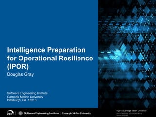 © 2015 Carnegie Mellon University
Software Engineering Institute
Carnegie Mellon University
Pittsburgh, PA 15213
Distribution Statement A: Approved for Public Release;
Distribution is Unlimited
Intelligence Preparation
for Operational Resilience
(IPOR)
Douglas Gray
 