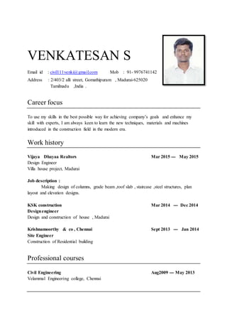 VENKATESAN S
Email id : civil111venki@gmail.com Mob : 91- 9976741142
Address : 2/403/2 alli street, Gomathipuram , Madurai-625020
Tamilnadu ,India .
Career focus
To use my skills in the best possible way for achieving company’s goals and enhance my
skill with experts, I am always keen to learn the new techniques, materials and machines
introduced in the construction field in the modern era.
Work history
Vijaya Dhayaa Realtors Mar 2015 --- May 2015
Design Engineer
Villa house project, Madurai
Job description :
Making design of columns, grade beam ,roof slab , staircase ,steel structures, plan
layout and elevation designs.
KSK construction Mar 2014 --- Dec 2014
Designengineer
Design and construction of house , Madurai
Krishnamoorthy & co , Chennai Sept 2013 --- Jan 2014
Site Engineer
Construction of Residential building
Professional courses
Civil Engineering Aug2009 --- May 2013
Velammal Engineering college, Chennai
 