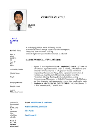 LENIN
KUMAR.
M
OBJECT
IVE:-
CURRICULAM VITAE
Personal Data:
Date of
Birth:
01/02/19
88
Age: 27
Sex:
Male
Nationality: Indian
Marital Status:
Single
Language Known:
English, Hindi,
Arabic,
Malayalam, Tamil.
A challenging position which effectively utilizes
extraordinary service through face to face contact and phone
interactions with customers, focusing
on resolving their requests the first time with an efficient.
CAREER AND EDUCATIONAL SYNOPSIS
 6 years of working experience in GULF(3 Years) & INDIA (3Years) as
a mechanical engineer in various levels in oilfield , petrochemicals and
fertilizers in various aspects of EPC projects includes Estimation,
Engineering, Procurement, Piping, Static Equipment Construction &
Maintenance ,Steel Structure fabrication & erection Shop/ Site
Fabrication, Blasting, Painting, Erection, Installation, testing,
Commissioning, Maintenance in the field of mechanical works like heavy
and light structures, static equipment’s, vessels, tube bundles, pipe racks.
 Bachelor in MECHANICAL ENGINEERING (2005-2009) having 74
% from Anna university Chennai, India.
Address For
Communicati
on:
P.O.Box.91
39
Mussafah
M10,
AbuDhabi
, U.A.E.
Contact
No.: 056-
4926654/
055-1763647
E-Mail: lenin88kumar@ gmail.com
Krishna58lenin@ yahoo.com
SKYPE ID:
Leninkumar881
 