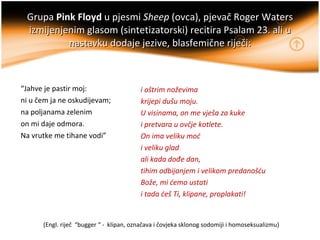 Grupa  Pink Floyd   u pjesmi  Sheep  (ovca), pjevač Roger Waters izmijenjenim glasom (sintetizatorski) recitira Psalam 23....