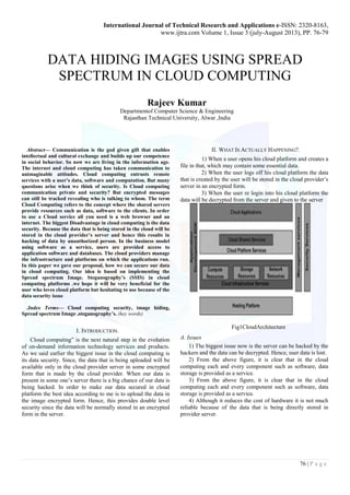 International Journal of Technical Research and Applications e-ISSN: 2320-8163, 
www.ijtra.com Volume 1, Issue 3 (july-August 2013), PP. 76-79 
76 | P a g e 
DATA HIDING IMAGES USING SPREAD SPECTRUM IN CLOUD COMPUTING 
Rajeev Kumar 
Departmentof Computer Science & Engineering 
Rajasthan Technical University, Alwar ,India 
Abstract— Communication is the god given gift that enables intellectual and cultural exchange and builds up our competence in social behavior. So now we are living in the information age. The internet and cloud computing has taken communication to unimaginable attitudes. Cloud computing entrusts remote services with a user's data, software and computation. But many questions arise when we think of security. Is Cloud computing communication private and security? But encrypted messages can still be tracked revealing who is talking to whom. The term Cloud Computing refers to the concept where the shared servers provide resources such as data, software to the clients. In order to use a Cloud service all you need is a web browser and an internet. The biggest Disadvantage in cloud computing is the data security. Because the data that is being stored in the cloud will be stored in the cloud provider’s server and hence this results in hacking of data by unauthorized person. In the business model using software as a service, users are provided access to application software and databases. The cloud providers manage the infrastructure and platforms on which the applications run. In this paper we gave our proposal, how we can secure our data in cloud computing. Our idea is based on implementing the Spread spectrum Image. Steganography’s (SSIS) in cloud computing platforms .we hope it will be very beneficial for the user who loves cloud platform but hesitating to use because of the data security issue 
.Index Terms— Cloud computing security, image hiding, Spread spectrum Image ,steganography’s. (key words) 
I. INTRODUCTION. 
Cloud computing” is the next natural step in the evolution of on-demand information technology services and products. As we said earlier the biggest issue in the cloud computing is its data security. Since, the data that is being uploaded will be available only in the cloud provider server in some encrypted form that is made by the cloud provider. When our data is present in some one’s server there is a big chance of our data is being hacked. In order to make our data secured in cloud platform the best idea according to me is to upload the data in the image encrypted form. Hence, this provides double level security since the data will be normally stored in an encrypted form in the server. 
II. WHAT IS ACTUALLY HAPPENING?. 
1) When a user opens his cloud platform and creates a file in that, which may contain some essential data. 
2) When the user logs off his cloud platform the data that is created by the user will be stored in the cloud provider’s server in an encrypted form. 
3) When the user re login into his cloud platform the data will be decrypted from the server and given to the server 
Fig1CloudArchitecture 
A. Issues 
1) The biggest issue now is the server can be hacked by the hackers and the data can be decrypted. Hence, user data is lost. 
2) From the above figure, it is clear that in the cloud computing each and every component such as software, data storage is provided as a service. 
3) From the above figure, it is clear that in the cloud computing each and every component such as software, data storage is provided as a service. 
4) Although it reduces the cost of hardware it is not much reliable because of the data that is being directly stored in provider server.  