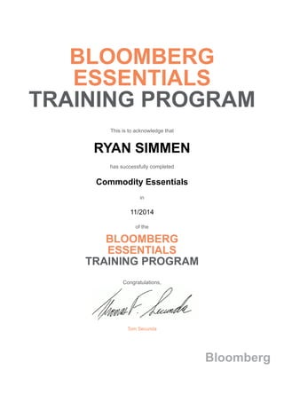 BLOOMBERG
ESSENTIALS
TRAINING PROGRAM
This is to acknowledge that
RYAN SIMMEN
has successfully completed
Commodity Essentials
in
11/2014
of the
BLOOMBERG
ESSENTIALS
TRAINING PROGRAM
Congratulations,
Tom Secunda
Bloomberg
 