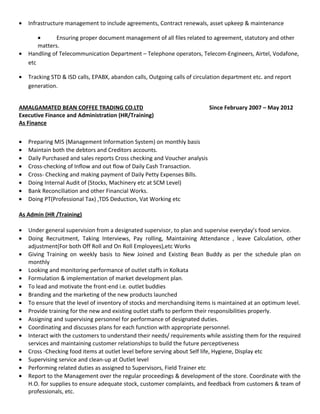 • Infrastructure management to include agreements, Contract renewals, asset upkeep & maintenance
• Ensuring proper document management of all files related to agreement, statutory and other
matters.
• Handling of Telecommunication Department – Telephone operators, Telecom-Engineers, Airtel, Vodafone,
etc
• Tracking STD & ISD calls, EPABX, abandon calls, Outgoing calls of circulation department etc. and report
generation.
AMALGAMATED BEAN COFFEE TRADING CO.LTD Since February 2007 – May 2012
Executive Finance and Administration (HR/Training)
As Finance
• Preparing MIS (Management Information System) on monthly basis
• Maintain both the debtors and Creditors accounts.
• Daily Purchased and sales reports Cross checking and Voucher analysis
• Cross-checking of Inflow and out flow of Daily Cash Transaction.
• Cross- Checking and making payment of Daily Petty Expenses Bills.
• Doing Internal Audit of (Stocks, Machinery etc at SCM Level)
• Bank Reconciliation and other Financial Works.
• Doing PT(Professional Tax) ,TDS Deduction, Vat Working etc
As Admin (HR /Training)
• Under general supervision from a designated supervisor, to plan and supervise everyday’s food service.
• Doing Recruitment, Taking Interviews, Pay rolling, Maintaining Attendance , leave Calculation, other
adjustment(For both Off Roll and On Roll Employees),etc Works
• Giving Training on weekly basis to New Joined and Existing Bean Buddy as per the schedule plan on
monthly
• Looking and monitoring performance of outlet staffs in Kolkata
• Formulation & implementation of market development plan.
• To lead and motivate the front-end i.e. outlet buddies
• Branding and the marketing of the new products launched
• To ensure that the level of inventory of stocks and merchandising items is maintained at an optimum level.
• Provide training for the new and existing outlet staffs to perform their responsibilities properly.
• Assigning and supervising personnel for performance of designated duties.
• Coordinating and discusses plans for each function with appropriate personnel.
• Interact with the customers to understand their needs/ requirements while assisting them for the required
services and maintaining customer relationships to build the future perceptiveness
• Cross -Checking food items at outlet level before serving about Self life, Hygiene, Display etc
• Supervising service and clean-up at Outlet level
• Performing related duties as assigned to Supervisors, Field Trainer etc
• Report to the Management over the regular proceedings & development of the store. Coordinate with the
H.O. for supplies to ensure adequate stock, customer complaints, and feedback from customers & team of
professionals, etc.
 