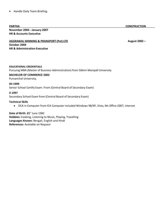 • Handle Daily Team Briefing.
PARTHA CONSTRUCTION
November 2004 - January 2007
HR & Accounts Executive
AGGRAWAL MINNING & PRANSPORT (Pvt) LTD August 2002 –
October 2004
HR & Administration Executive
EDUCATIONAL CREDENTIALS
Pursuing MBA (Master of Business Administration) from Sikkim Manipall University
BACHELOR OF COMMERCE 2002
Purvanchal University.
XII 1999
Senior School Certify Exam. From (Central Board of Secondary Exam)
X 1997
Secondary School Exam from (Central Board of Secondary Exam)
Technical Skills
• DCA in Computer from ICA Computer included Windows 98/XP, Vista, Ms Office 2007, Internet
Date of Birth: 21st
June 1982
Hobbies: Cooking, Listening to Music, Playing, Travelling
Languages Known: Bengali, English and Hindi
References: Available on Request
 