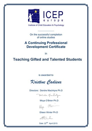 ___________________
On the successful completion
of online studies
A Continuing Professional
Development Certificate
in
is awarded to
Kristine Cadieux
Directors: Deirdre MacIntyre Ph.D
Moya O’Brien Ph.D
Eileen Winter Ph.D
Date: 22ND
April 2015
Teaching Gifted and Talented Students
 