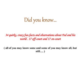 Did you know…
34 quirky, crazy fun-facts and observations about Fed and his
world . 17 off-court and 17 on-court
( all of you may know some and some of you may know all, but
still…. )
 