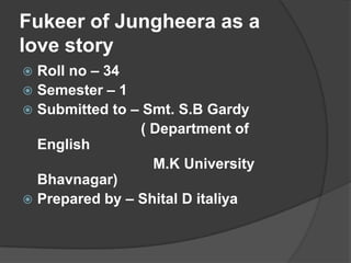 Fukeer of Jungheera as a
love story
Roll no – 34
 Semester – 1
 Submitted to – Smt. S.B Gardy
( Department of
English
M.K University
Bhavnagar)
 Prepared by – Shital D italiya


 