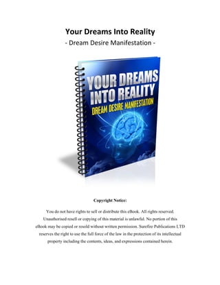 Your	
  Dreams	
  Into	
  Reality	
  
-­‐	
  Dream	
  Desire	
  Manifestation	
  -­‐	
  
	
  
Copyright Notice:
You do not have rights to sell or distribute this eBook. All rights reserved.
Unauthorised resell or copying of this material is unlawful. No portion of this
eBook may be copied or resold without written permission. Surefire Publications LTD
reserves the right to use the full force of the law in the protection of its intellectual
property including the contents, ideas, and expressions contained herein.
 