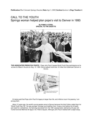 Publication:The Colorado Springs Gazette;Date:Apr 3, 2005;Section:Section A;Page Number:6
CALL TO THE YOUTH
Springs woman helped plan pope’s visit to Denver in 1993
By PAMELA COSEL
SPECIAL TO THE GAZETTE
THE ASSOCIATED PRESS FILE PHOTO - Pope John Paul II greets World Youth Day participants as he
arrives for Mass in Aurora on Aug. 15, 1993. Some walked more than 16 miles from downtown Denver to
Aurora.
It’s being said that Pope John Paul II’s legacy is larger than life, and millions mourn his passing. I am
among them.
About 12 years ago, the world’s young people came to Denver because the Holy Father called them for
“World Youth Day ’93.” He was younger, stronger and healthier then. It was a time before his ill health
and need for a wheelchair. He had long recovered from the 1981 assassination attempt by 23-year-old
Turkish terrorist Mehmet Ali Agca in St. Peter’s Square. Although John Paul II walked with a slight stoop,
 