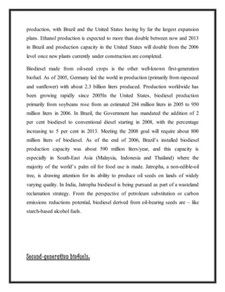 production, with Brazil and the United States having by far the largest expansion
plans. Ethanol production is expected to more than double between now and 2013
in Brazil and production capacity in the United States will double from the 2006
level once new plants currently under construction are completed.
Biodiesel made from oil-seed crops is the other well-known first-generation
biofuel. As of 2005, Germany led the world in production (primarily from rapeseed
and sunflower) with about 2.3 billion liters produced. Production worldwide has
been growing rapidly since 2005In the United States, biodiesel production
primarily from soybeans rose from an estimated 284 million liters in 2005 to 950
million liters in 2006. In Brazil, the Government has mandated the addition of 2
per cent biodiesel to conventional diesel starting in 2008, with the percentage
increasing to 5 per cent in 2013. Meeting the 2008 goal will require about 800
million liters of biodiesel. As of the end of 2006, Brazil’s installed biodiesel
production capacity was about 590 million liters/year, and this capacity is
especially in South-East Asia (Malaysia, Indonesia and Thailand) where the
majority of the world’s palm oil for food use is made. Jatropha, a non-edible-oil
tree, is drawing attention for its ability to produce oil seeds on lands of widely
varying quality. In India, Jatropha biodiesel is being pursued as part of a wasteland
reclamation strategy. From the perspective of petroleum substitution or carbon
emissions reductions potential, biodiesel derived from oil-bearing seeds are – like
starch-based alcohol fuels.
Second-generation biofuels:
 