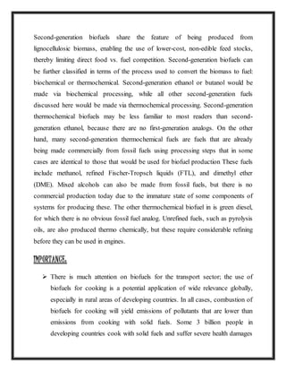Second-generation biofuels share the feature of being produced from
lignocellulosic biomass, enabling the use of lower-cost, non-edible feed stocks,
thereby limiting direct food vs. fuel competition. Second-generation biofuels can
be further classified in terms of the process used to convert the biomass to fuel:
biochemical or thermochemical. Second-generation ethanol or butanol would be
made via biochemical processing, while all other second-generation fuels
discussed here would be made via thermochemical processing. Second-generation
thermochemical biofuels may be less familiar to most readers than second-
generation ethanol, because there are no first-generation analogs. On the other
hand, many second-generation thermochemical fuels are fuels that are already
being made commercially from fossil fuels using processing steps that in some
cases are identical to those that would be used for biofuel production These fuels
include methanol, refined Fischer-Tropsch liquids (FTL), and dimethyl ether
(DME). Mixed alcohols can also be made from fossil fuels, but there is no
commercial production today due to the immature state of some components of
systems for producing these. The other thermochemical biofuel in is green diesel,
for which there is no obvious fossil fuel analog. Unrefined fuels, such as pyrolysis
oils, are also produced thermo chemically, but these require considerable refining
before they can be used in engines.
IMPORTANCE:
 There is much attention on biofuels for the transport sector; the use of
biofuels for cooking is a potential application of wide relevance globally,
especially in rural areas of developing countries. In all cases, combustion of
biofuels for cooking will yield emissions of pollutants that are lower than
emissions from cooking with solid fuels. Some 3 billion people in
developing countries cook with solid fuels and suffer severe health damages
 