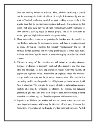 from the resulting indoor air pollution. Thus, biofuels could play a critical
role in improving the health of billions of people. It is noteworthy that the
scale of biofuel production needed to meet cooking energy needs is far
smaller than that for meeting transportation fuel needs. One estimate is that
some 4 to5 exajoules2 per year of clean cooking fuel would be sufficient to
meet the basic cooking needs of 3billion people. This is the equivalent of
about 1 per cent of global commercial energy use today.
 Many industrialized countries are pursuing the development of expanded or
new biofuels industries for the transport sector, and there is growing interest
in many developing countries for similarly “modernizing” the use of
biomass in their countries and providing greater access to clean liquid fuels.
Biofuels may be of special interest in many developing countries for several
reasons.
 Climates in many of the countries are well suited to growing biomass.
Biomass production is inherently rural and labor-intensive, and thus may
offer the prospects for new employment in regions where the majority of
populations typically reside. Restoration of degraded lands via biomass-
energy production may also be of interest in some areas. The potential for
producing rural income by production of high-value products such as liquid
fuels is attractive. The potential for export of fuels to industrialized-country
markets also may be appealing. In addition, the potential for reducing
greenhouse gas emissions may offer the possibility for monetizing avoided
emissions of carbon, e.g. via Clean Development Mechanism credits.
 Expansion of biofuels production and use also raises some concerns, the
most important among which may be diversion of land away from use for
food, fibre, preservation of biodiversity or other important purposes. Added
 