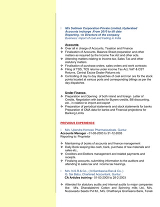  M/s Subham Corporation Private Limited, Hyderabad
Accounts incharge :From 2010 to till date
Reporting : to Directors of the company
Business: import of coal and trading in India
Accounts:
 Over all in charge of Accounts, Taxation and Finance
 Finalization of Accounts, Balance Sheet preparation and other
matters as required by the Income Tax Act and other acts.
 Attending matters relating to Income tax, Sales Tax and other
statutory matters
 Finalisation of purchase orders, sales orders and work contracts
 Filing of TDS, TCS returns under income Tax Act, VAT & CST
Returns, Central Excise Dealer Returns etc
 Controlling of day to day dispatches of coal and iron ore for the stock
points located at various ports and corresponding billings as per the
day dispatches
Under Finance:
 Preparation and Opening of both inland and foreign Letter of
Credits, Negotiation with banks for Buyers-credits, Bill discounting,
etc., in relation to import and export
 Preparation of periodical statements and stock statements for banks
Preparation of CMA data for banks and Financial projections for
Banking Limits
PREVIOUS EXPERIENCE
 M/s. Upendra Homoeo Pharmaceuticals, Guntur
Accounts Manager - 01-05-2003 to 31-12-2005
Reporting to: Proprietor
 Maintaining of books of accounts and finance management
 Daily Book keeping like cash, bank, purchase of raw materials and
sales etc.,
 Creditors and Debtors management and related payments and
receipts.
 Finalizing accounts, submitting information to the auditors and
attending to sales tax and income tax hearings.
 M/s. N.S.R.& Co., ( N.Sambasiva Rao & Co.,)
G. Sai Babu, Chartered Accountant, Guntur.
CA Articles training - 01-03-2000 to 28-2-2003
 Attended for statutory audits and internal audits to major companies
like M/s. Dhanalakshmi Cotton and Spinning mills Ltd., M/s.
Nuzeveedu Seeds Pvt ltd., M/s. Chaithanya Grameena Bank, Tenali
 
