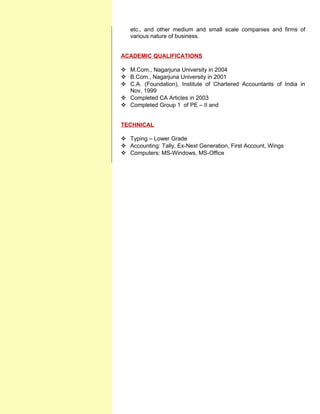 etc., and other medium and small scale companies and firms of
various nature of business.
ACADEMIC QUALIFICATIONS
 M.Com., Nagarjuna University in 2004
 B.Com., Nagarjuna University in 2001
 C.A. (Foundation), Institute of Chartered Accountants of India in
Nov, 1999
 Completed CA Articles in 2003
 Completed Group 1 of PE – II and
TECHNICAL
 Typing – Lower Grade
 Accounting: Tally, Ex-Next Generation, First Account, Wings
 Computers: MS-Windows, MS-Office
 