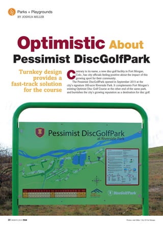 20 MARCH 2016 PRB
Optimistic
Pessimist DiscGolfPark
About
Turnkey design
provides a
fast-track solution
for the course
C
ontrary to its name, a new disc-golf facility in Fort Morgan,
Colo., has city ofﬁcials feeling positive about the impact of this
growing sport for their community.
The Pessimist DiscGolfPark opened in September 2015 at the
city’s signature 300-acre Riverside Park. It complements Fort Morgan’s
existing Optimist Disc Golf Course at the other end of the same park,
and burnishes the city’s growing reputation as a destination for disc golf.
BY JOSHUA MILLER
Photos: Josh Miller / City Of Fort Morgan
 