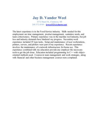 Jay D. Vander Weel
4372 Hazel St., Clarkston, MI
248.572.4549 – jvweel321@charter.net
The latest experience is in the Food Service industry. Skills needed for this
employment are time management, productmanagement, sanitation needs, and
team cohesiveness. Primary experience was in the machine tool industry, but job
loss and industry demands have hindered my progress. Secondarywork
experience included IT type tasks. Setup and maintenance of user workstations,
printers, servers, and plotters were part of my experience. Recent experience
involves the maintenance of a network infrastructure for home use. This
experience combined with my education provide any employer the necessary
tools to get the job done. Education included programming in C++ with object-
oriented methods used. Courses in team management and work strategies, along
with financial and other business management courses were completed.
 