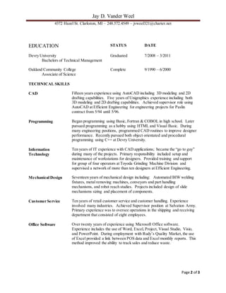 Jay D. Vander Weel
4372 Hazel St. Clarkston, MI – 248.572.4549 – jvweel321@charter.net
Page 2 of 3
EDUCATION STATUS DATE
Devry University Graduated 7/2008 – 3/2011
Bachelors of Technical Management
Oakland Community College Complete 9/1990 – 6/2000
Associate of Science
TECHNICAL SKILLS
CAD Fifteen years experience using AutoCAD including 3D modeling and 2D
drafting capabilities. Five years of Unigraphics experience including both
3D modeling and 2D drafting capabilities. Achieved supervisor role using
AutoCAD at Efficient Engineering for engineering projects for Paslin
contract from 5/94 until 5/96.
Programming Began programming using Basic, Fortran & COBOL in high school. Later
pursued programming as a hobby using HTML and Visual Basic. During
many engineering positions, programmed CAD routines to improve designer
performance. Recently pursued both object orientated and procedural
programming using C++ at Devry University.
Information
Technology
Ten years of IT experience with CAD applications; became the “go to guy”
during many of the projects. Primary responsibility included setup and
maintenance of workstations for designers. Provided training and support
for group of four operators at Toyoda Grinding Machine Division and
supervised a network of more than ten designers at Efficient Engineering.
Mechanical Design Seventeen years of mechanical design including: Automated BIW welding
fixtures, metal removing machines, conveyors and part handling
mechanisms, and robot reach studies. Projects included design of slide
mechanisms sizing and placement of components.
Customer Service Ten years of retail customer service and customer handling. Experience
involved many industries. Achieved Supervisor position at Salvation Army.
Primary experience was to oversee operations in the shipping and receiving
department that consisted of eight employees.
Office Software Over twenty years of experience using Microsoft Office software.
Experience includes the use of Word, Excel, Project, Visual Studio, Visio,
and PowerPoint. During employment with Rudy’s Quality Market, the use
of Excel provided a link between POS data and Excel monthly reports. This
method improved the ability to track sales and reduce waste.
 