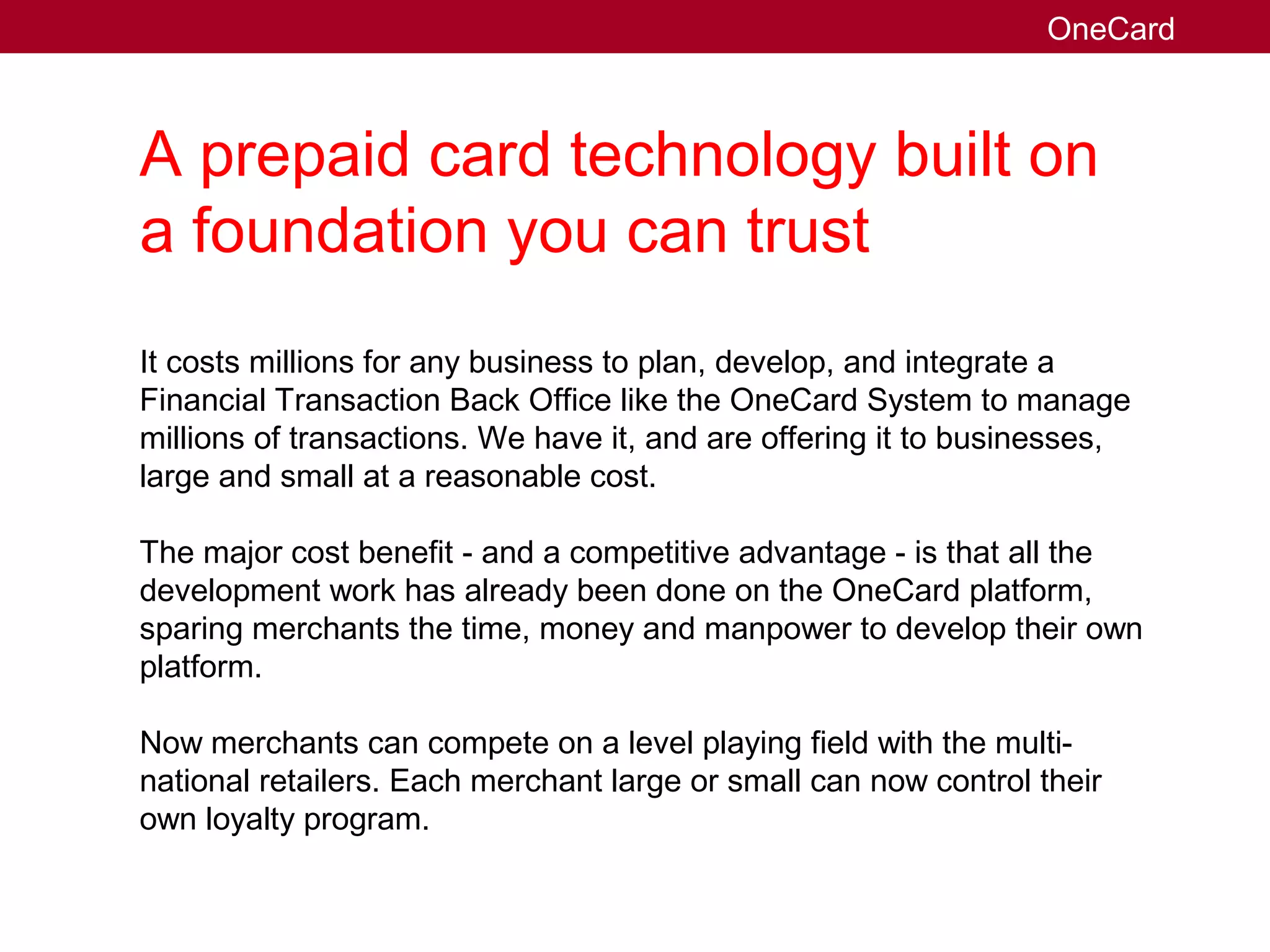 A prepaid card technology built on
a foundation you can trust
It costs millions for any business to plan, develop, and integrate a
Financial Transaction Back Office like the OneCard System to manage
millions of transactions. We have it, and are offering it to businesses,
large and small at a reasonable cost.
The major cost benefit - and a competitive advantage - is that all the
development work has already been done on the OneCard platform,
sparing merchants the time, money and manpower to develop their own
platform.
Now merchants can compete on a level playing field with the multi-
national retailers. Each merchant large or small can now control their
own loyalty program.
OneCard
 