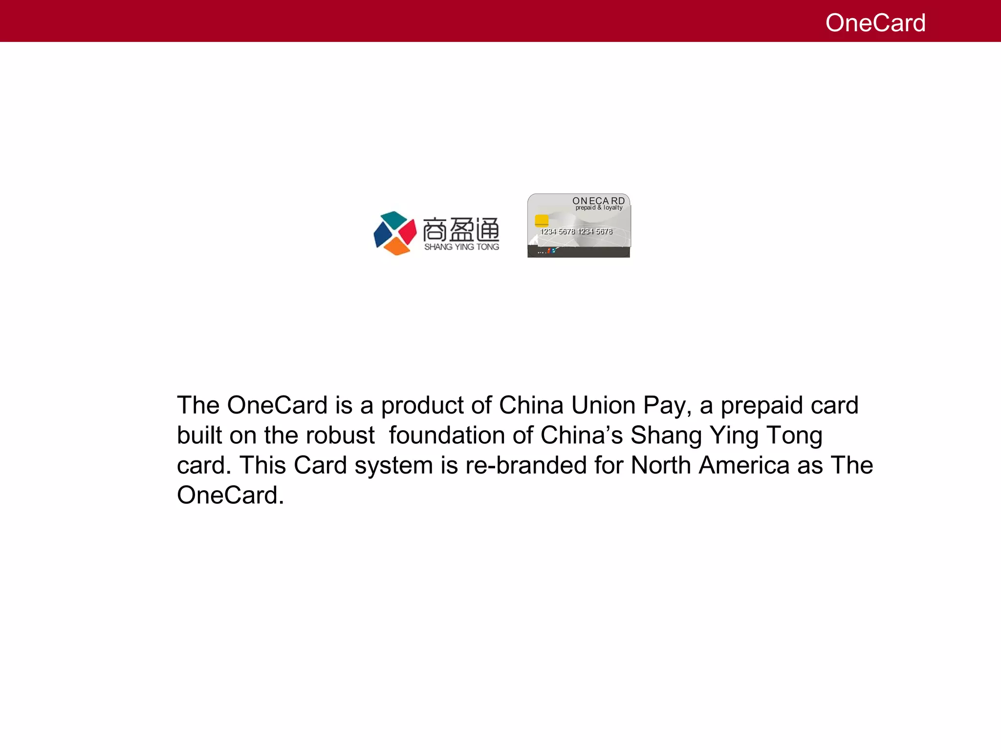 ON ECA RD
1234 5678 1234 56781234 5678 1234 5678
prepaid & loyalty
The OneCard is a product of China Union Pay, a prepaid card
built on the robust foundation of China’s Shang Ying Tong
card. This Card system is re-branded for North America as The
OneCard.
OneCard
 