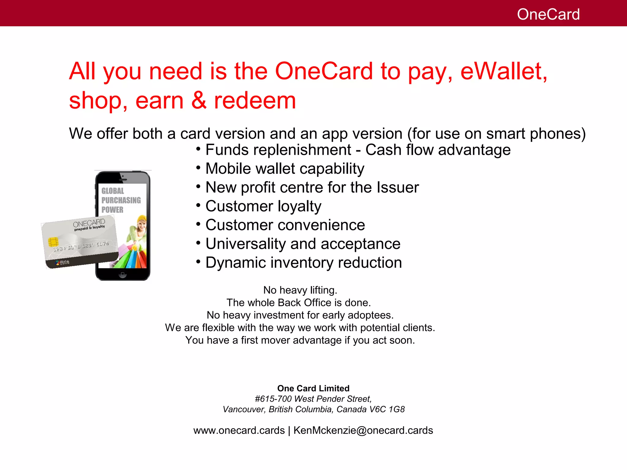 All you need is the OneCard to pay, eWallet,
shop, earn & redeem
We offer both a card version and an app version (for use on smart phones)
• Funds replenishment - Cash flow advantage
• Mobile wallet capability
• New profit centre for the Issuer
• Customer loyalty
• Customer convenience
• Universality and acceptance
• Dynamic inventory reduction
No heavy lifting.
The whole Back Office is done.
No heavy investment for early adoptees.
We are flexible with the way we work with potential clients.
You have a first mover advantage if you act soon.
www.onecard.cards | KenMckenzie@onecard.cards
One Card Limited
#615-700 West Pender Street,
Vancouver, British Columbia, Canada V6C 1G8
OneCard
 