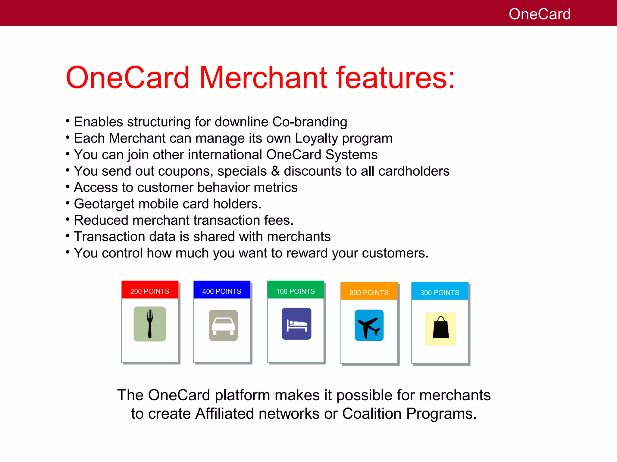 OneCard Merchant features:
• Enables structuring for downline Co-branding
• Each Merchant can manage its own Loyalty program
• You can join other international OneCard Systems
• You send out coupons, specials & discounts to all cardholders
• Access to customer behavior metrics
• Geotarget mobile card holders.
• Reduced merchant transaction fees.
• Transaction data is shared with merchants
• You control how much you want to reward your customers.
The OneCard platform makes it possible for merchants
to create Affiliated networks or Coalition Programs.
OneCard
200 POINTS 400 POINTS 100 POINTS 800 POINTS 300 POINTS
 