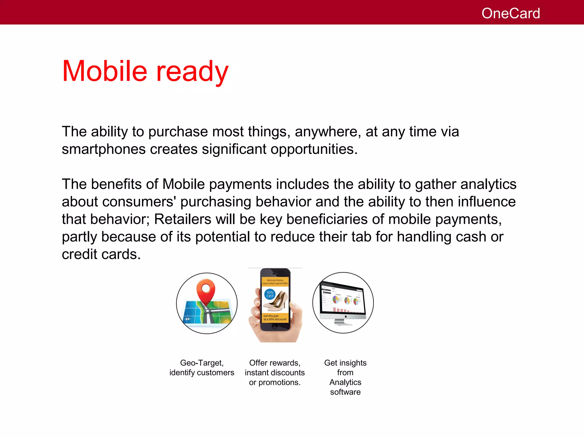 Mobile ready
The ability to purchase most things, anywhere, at any time via
smartphones creates significant opportunities.
The benefits of Mobile payments includes the ability to gather analytics
about consumers' purchasing behavior and the ability to then influence
that behavior; Retailers will be key beneficiaries of mobile payments,
partly because of its potential to reduce their tab for handling cash or
credit cards.
Geo-Target,
identify customers
Offer rewards,
instant discounts
or promotions.
Get insights
from
Analytics
software
OneCard
 