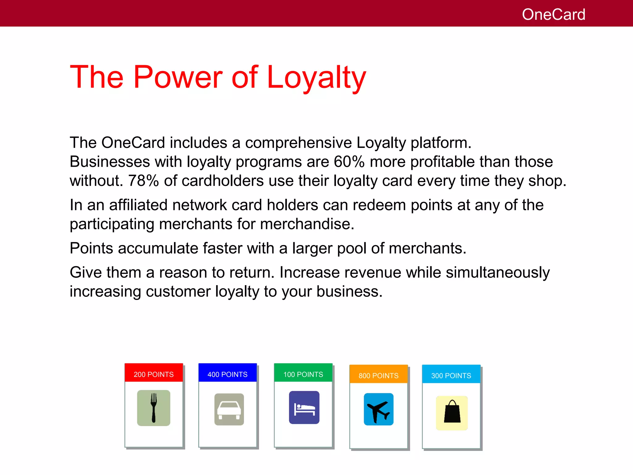 The Power of Loyalty
The OneCard includes a comprehensive Loyalty platform.
Businesses with loyalty programs are 60% more profitable than those
without. 78% of cardholders use their loyalty card every time they shop.
In an affiliated network card holders can redeem points at any of the
participating merchants for merchandise.
Points accumulate faster with a larger pool of merchants.
Give them a reason to return. Increase revenue while simultaneously
increasing customer loyalty to your business.
OneCard
200 POINTS 400 POINTS 100 POINTS 800 POINTS 300 POINTS
 