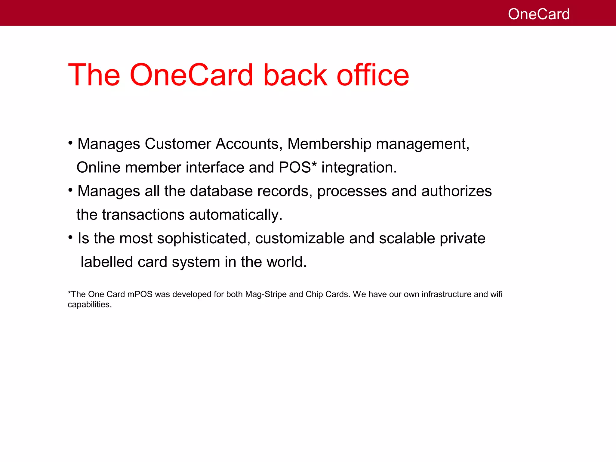 The OneCard back office
• Manages Customer Accounts, Membership management,
Online member interface and POS* integration.
• Manages all the database records, processes and authorizes
the transactions automatically.
• Is the most sophisticated, customizable and scalable private
labelled card system in the world.
*The One Card mPOS was developed for both Mag-Stripe and Chip Cards. We have our own infrastructure and wifi
capabilities.
OneCard
 