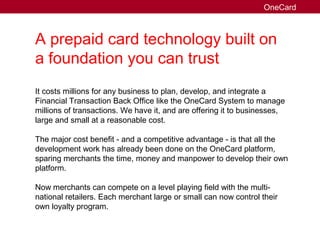 A prepaid card technology built on
a foundation you can trust
It costs millions for any business to plan, develop, and integrate a
Financial Transaction Back Office like the OneCard System to manage
millions of transactions. We have it, and are offering it to businesses,
large and small at a reasonable cost.
The major cost benefit - and a competitive advantage - is that all the
development work has already been done on the OneCard platform,
sparing merchants the time, money and manpower to develop their own
platform.
Now merchants can compete on a level playing field with the multi-
national retailers. Each merchant large or small can now control their
own loyalty program.
OneCard
 