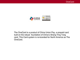 ON ECA RD
1234 5678 1234 56781234 5678 1234 5678
prepaid & loyalty
The OneCard is a product of China Union Pay, a prepaid card
built on the robust foundation of China’s Shang Ying Tong
card. This Card system is re-branded for North America as The
OneCard.
OneCard
 