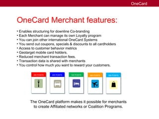 OneCard Merchant features:
• Enables structuring for downline Co-branding
• Each Merchant can manage its own Loyalty program
• You can join other international OneCard Systems
• You send out coupons, specials & discounts to all cardholders
• Access to customer behavior metrics
• Geotarget mobile card holders.
• Reduced merchant transaction fees.
• Transaction data is shared with merchants
• You control how much you want to reward your customers.
The OneCard platform makes it possible for merchants
to create Affiliated networks or Coalition Programs.
OneCard
200 POINTS 400 POINTS 100 POINTS 800 POINTS 300 POINTS
 