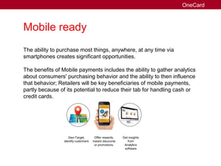 Mobile ready
The ability to purchase most things, anywhere, at any time via
smartphones creates significant opportunities.
The benefits of Mobile payments includes the ability to gather analytics
about consumers' purchasing behavior and the ability to then influence
that behavior; Retailers will be key beneficiaries of mobile payments,
partly because of its potential to reduce their tab for handling cash or
credit cards.
Geo-Target,
identify customers
Offer rewards,
instant discounts
or promotions.
Get insights
from
Analytics
software
OneCard
 