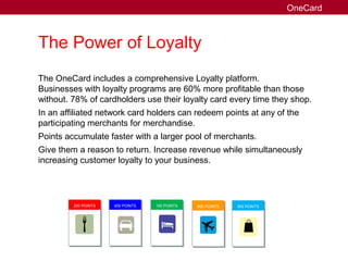 The Power of Loyalty
The OneCard includes a comprehensive Loyalty platform.
Businesses with loyalty programs are 60% more profitable than those
without. 78% of cardholders use their loyalty card every time they shop.
In an affiliated network card holders can redeem points at any of the
participating merchants for merchandise.
Points accumulate faster with a larger pool of merchants.
Give them a reason to return. Increase revenue while simultaneously
increasing customer loyalty to your business.
OneCard
200 POINTS 400 POINTS 100 POINTS 800 POINTS 300 POINTS
 