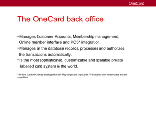 The OneCard back office
• Manages Customer Accounts, Membership management,
Online member interface and POS* integration.
• Manages all the database records, processes and authorizes
the transactions automatically.
• Is the most sophisticated, customizable and scalable private
labelled card system in the world.
*The One Card mPOS was developed for both Mag-Stripe and Chip Cards. We have our own infrastructure and wifi
capabilities.
OneCard
 